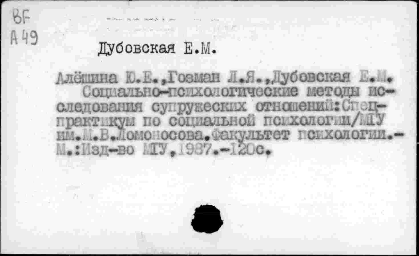 ﻿№ fi 49
Дубовская Е.М.
Алёшина Ю.и.»Гозман л*Я.,Дубовская и.
Социатьно-психа?югичос1ше методы исследования супружеских отношении: СгЛц-практ-куы по социально!! псыхшсгии/шУ . . .. о с осова. шсультет гсихологии.-
L • :Пзд-во Ш, s 937.-120С»